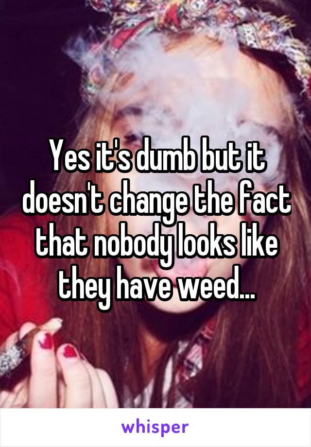 Yes it's dumb but it doesn't change the fact that nobody looks like they have weed...