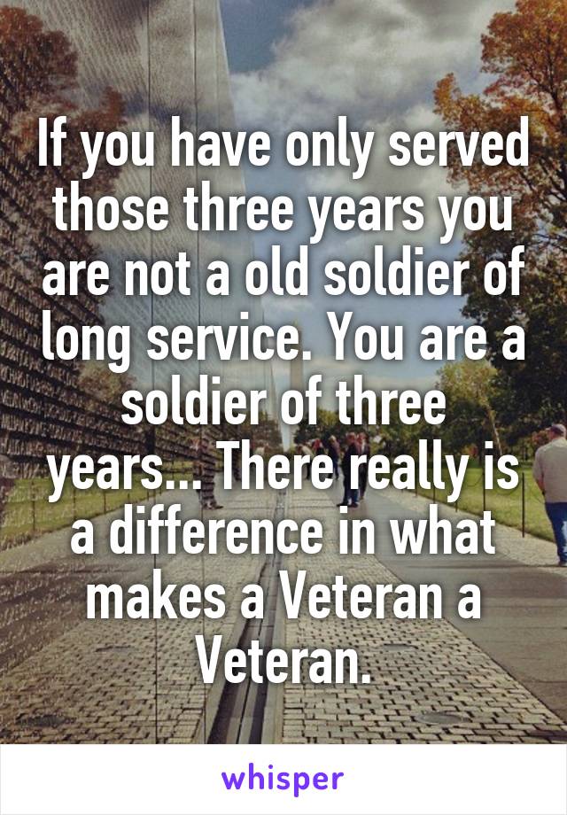 If you have only served those three years you are not a old soldier of long service. You are a soldier of three years... There really is a difference in what makes a Veteran a Veteran.