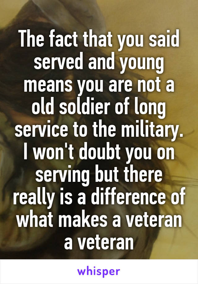 The fact that you said served and young means you are not a old soldier of long service to the military. I won't doubt you on serving but there really is a difference of what makes a veteran a veteran