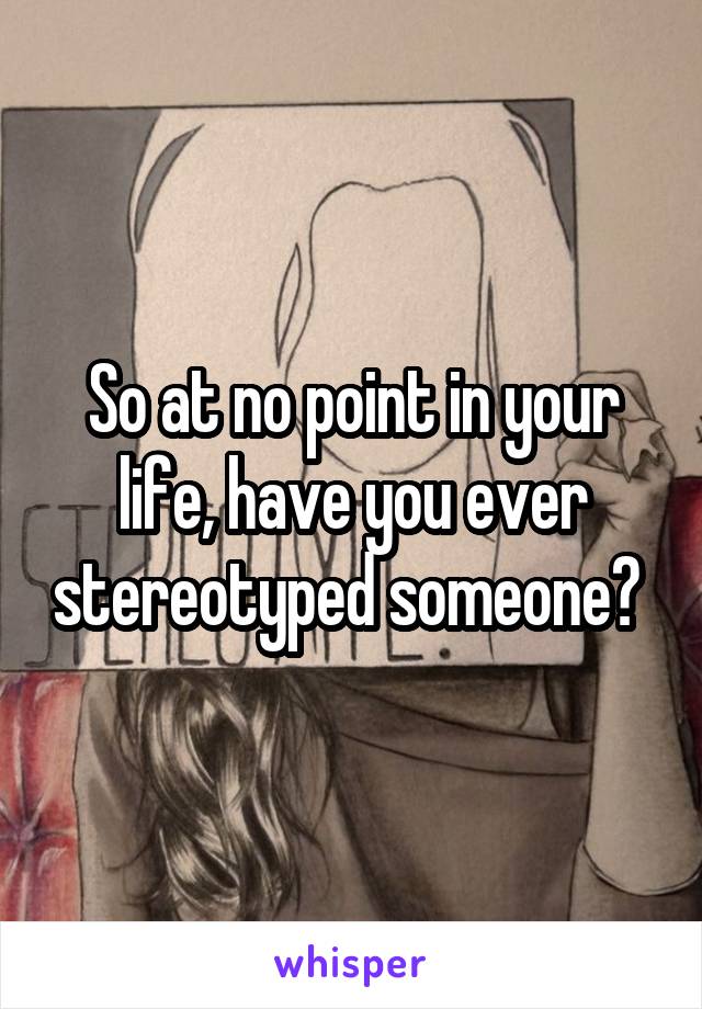 So at no point in your life, have you ever stereotyped someone? 