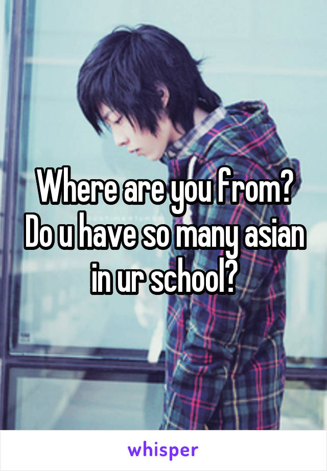 Where are you from? Do u have so many asian in ur school?