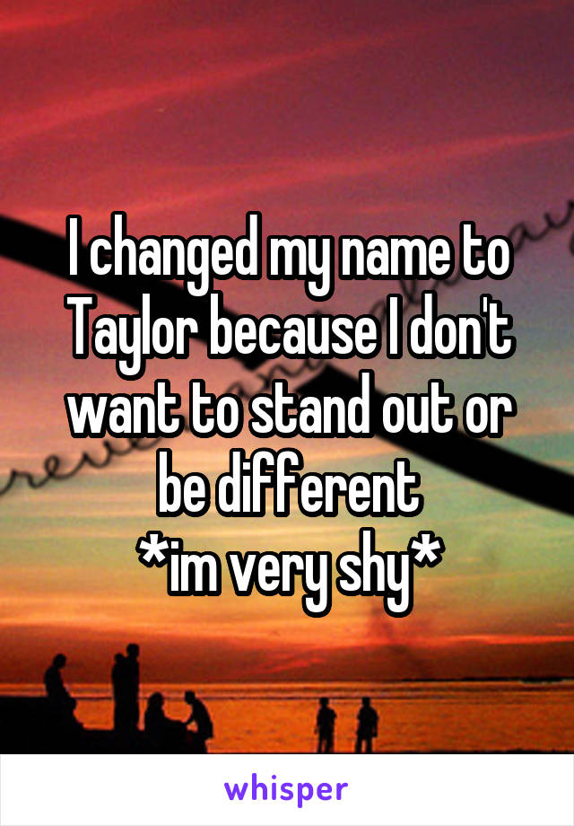 I changed my name to Taylor because I don't want to stand out or be different
*im very shy*