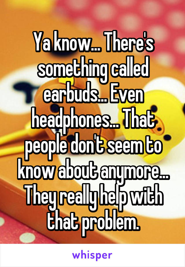 Ya know... There's something called earbuds... Even headphones... That people don't seem to know about anymore... They really help with that problem.