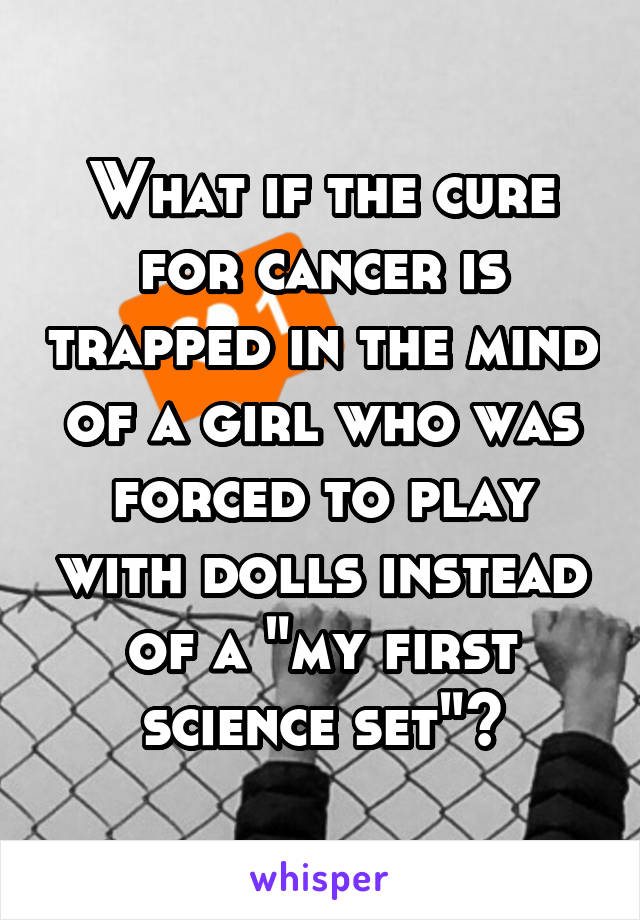 What if the cure for cancer is trapped in the mind of a girl who was forced to play with dolls instead of a "my first science set"?