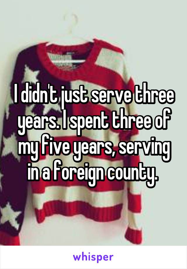 I didn't just serve three years. I spent three of my five years, serving in a foreign county. 