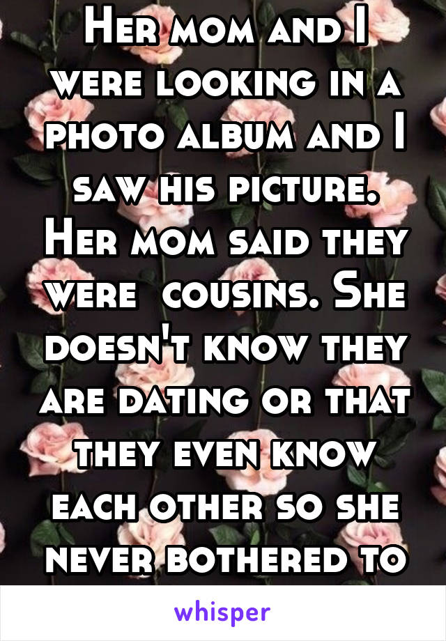 Her mom and I were looking in a photo album and I saw his picture. Her mom said they were  cousins. She doesn't know they are dating or that they even know each other so she never bothered to tell