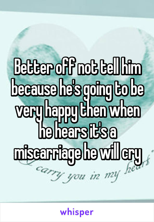 Better off not tell him because he's going to be very happy then when he hears it's a miscarriage he will cry