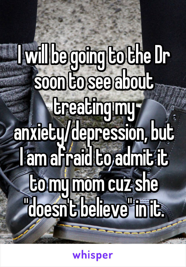 I will be going to the Dr soon to see about treating my anxiety/depression, but I am afraid to admit it to my mom cuz she "doesn't believe" in it.