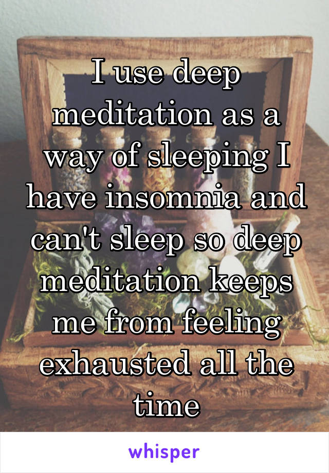 I use deep meditation as a way of sleeping I have insomnia and can't sleep so deep meditation keeps me from feeling exhausted all the time
