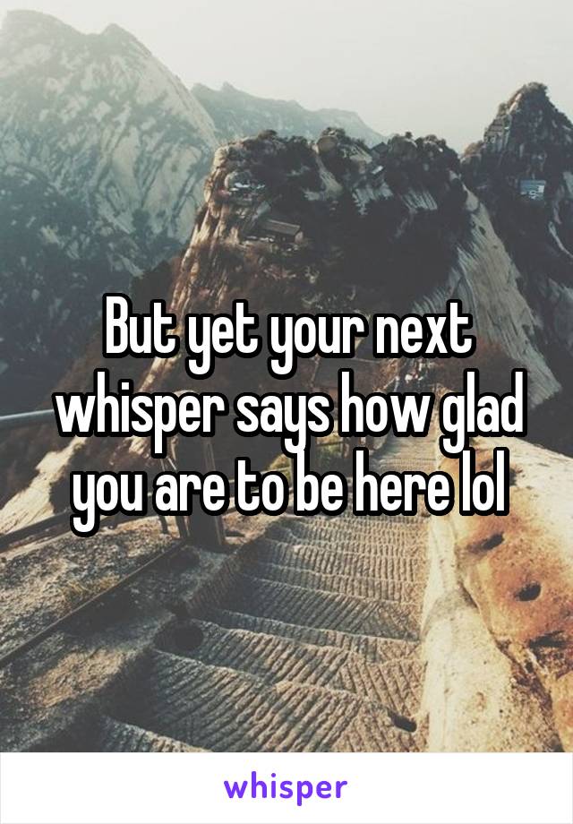But yet your next whisper says how glad you are to be here lol
