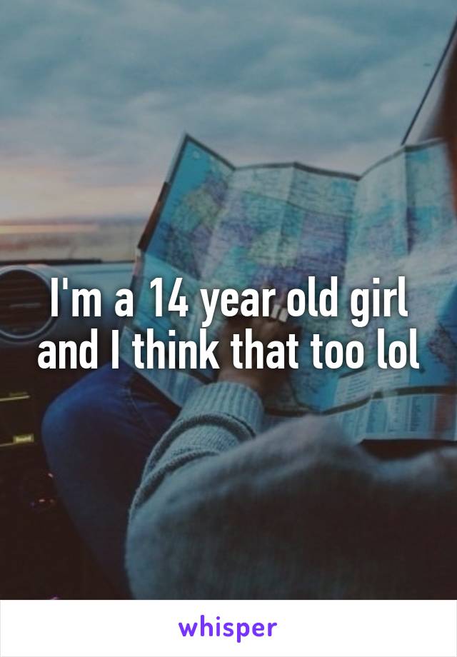 I'm a 14 year old girl and I think that too lol