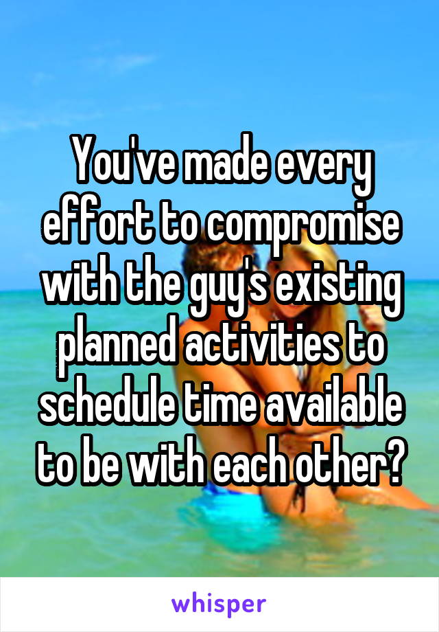 You've made every effort to compromise with the guy's existing planned activities to schedule time available to be with each other?