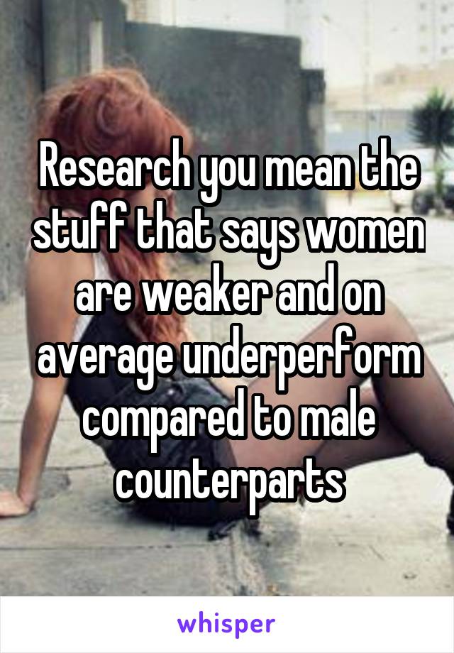 Research you mean the stuff that says women are weaker and on average underperform compared to male counterparts