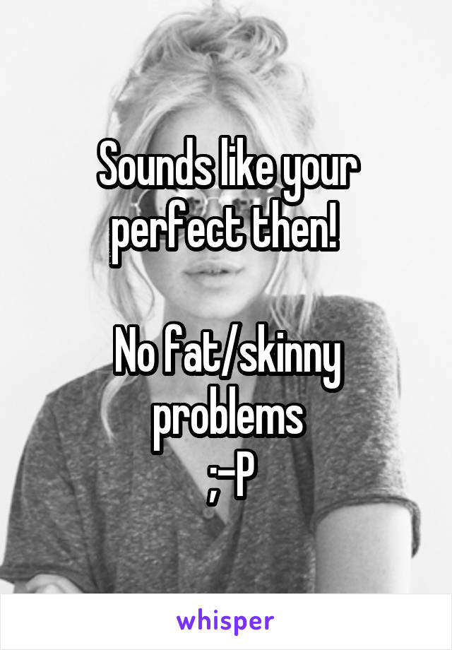 Sounds like your perfect then! 

No fat/skinny problems
 ;-P