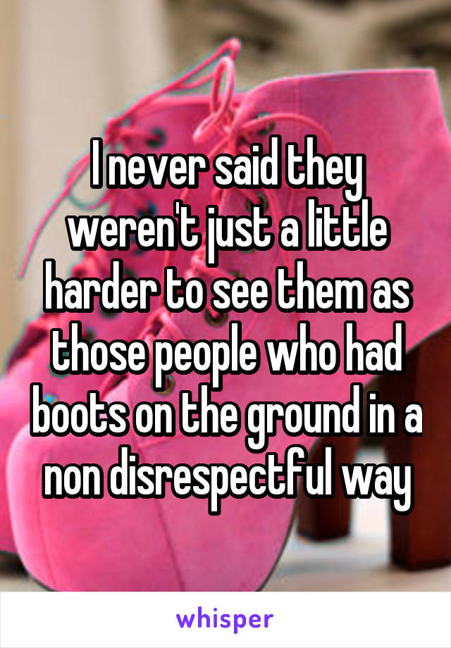 I never said they weren't just a little harder to see them as those people who had boots on the ground in a non disrespectful way