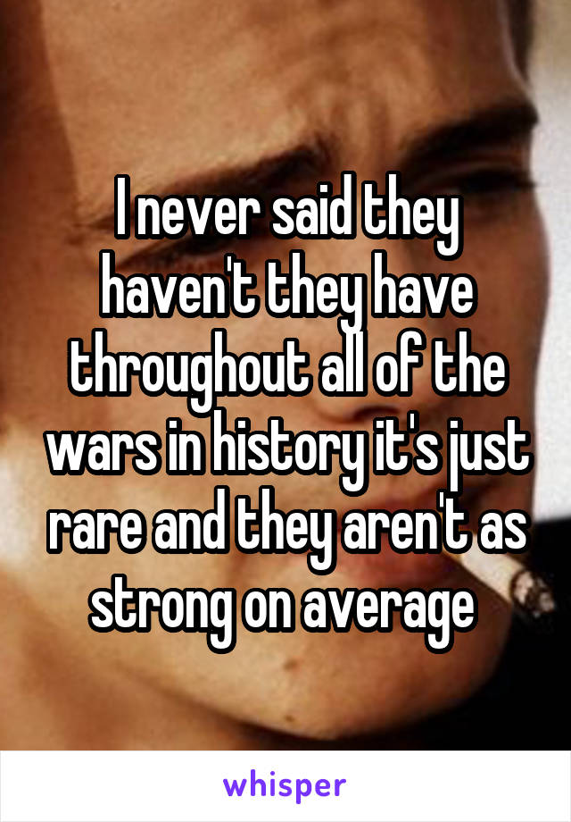 I never said they haven't they have throughout all of the wars in history it's just rare and they aren't as strong on average 