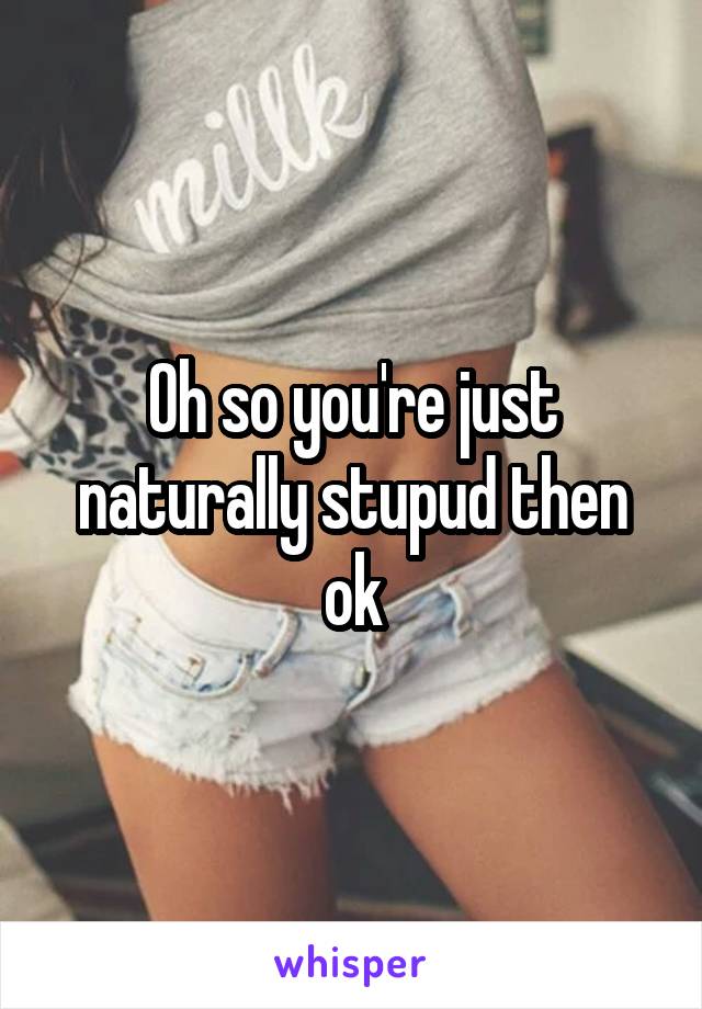 Oh so you're just naturally stupud then ok