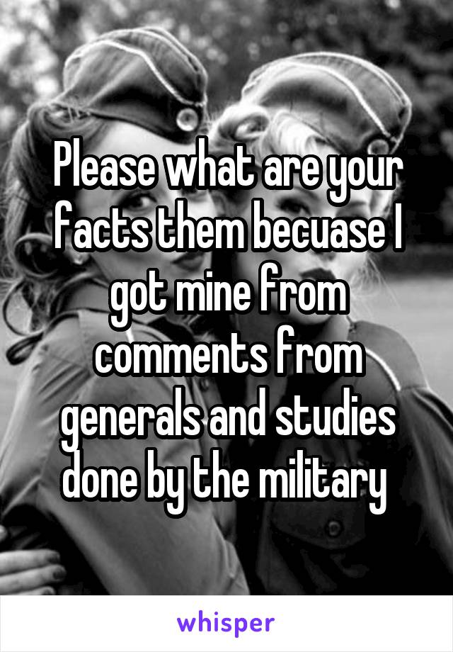 Please what are your facts them becuase I got mine from comments from generals and studies done by the military 