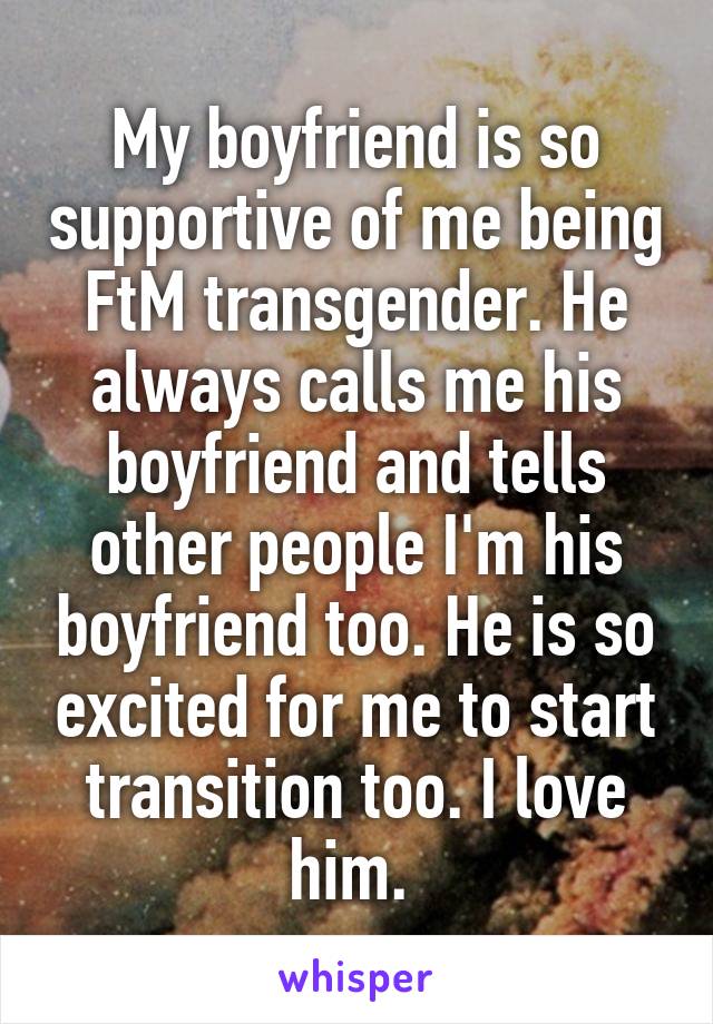 My boyfriend is so supportive of me being FtM transgender. He always calls me his boyfriend and tells other people I'm his boyfriend too. He is so excited for me to start transition too. I love him. 