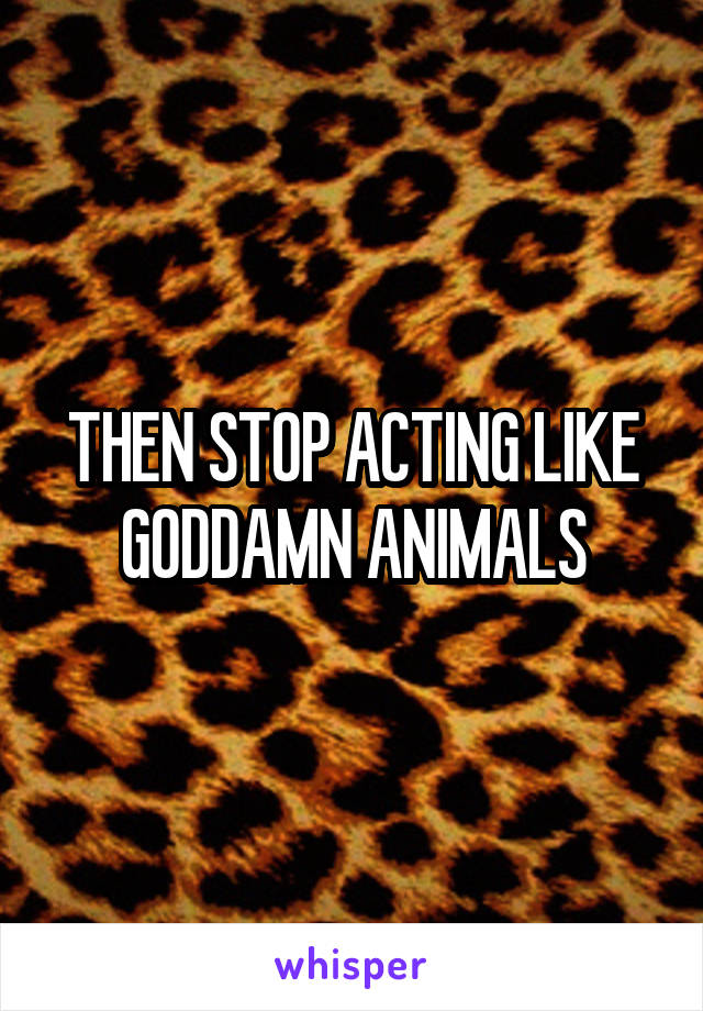 THEN STOP ACTING LIKE GODDAMN ANIMALS
