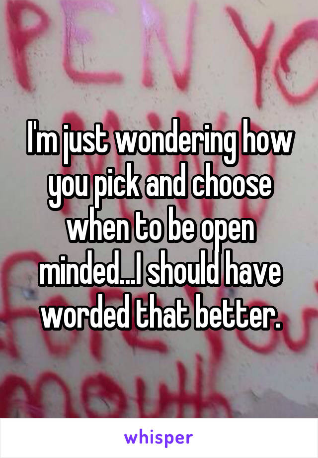 I'm just wondering how you pick and choose when to be open minded...I should have worded that better.