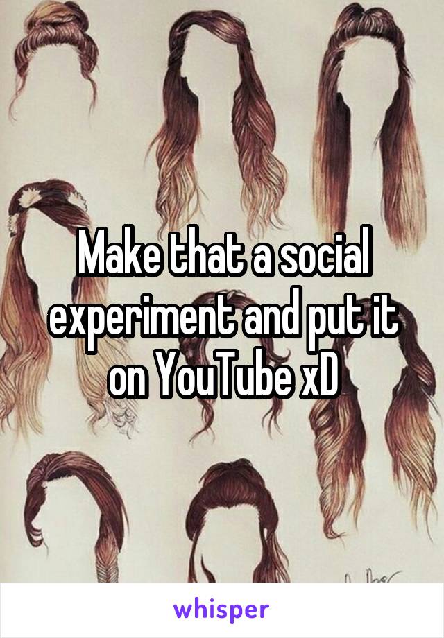 Make that a social experiment and put it on YouTube xD