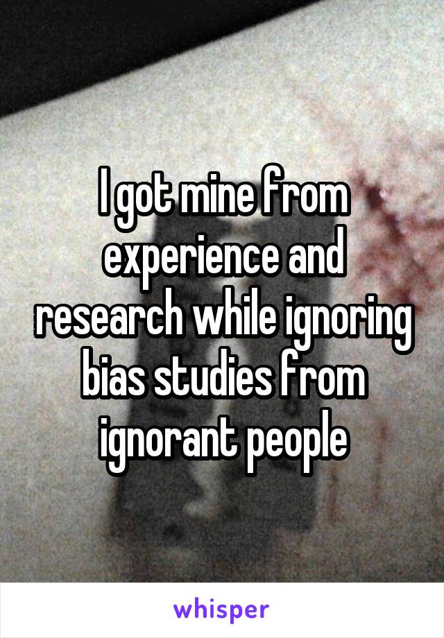 I got mine from experience and research while ignoring bias studies from ignorant people