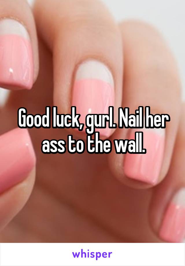 Good luck, gurl. Nail her ass to the wall.