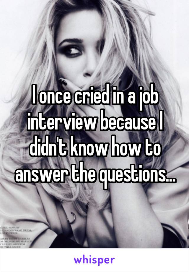 I once cried in a job interview because I didn't know how to answer the questions...