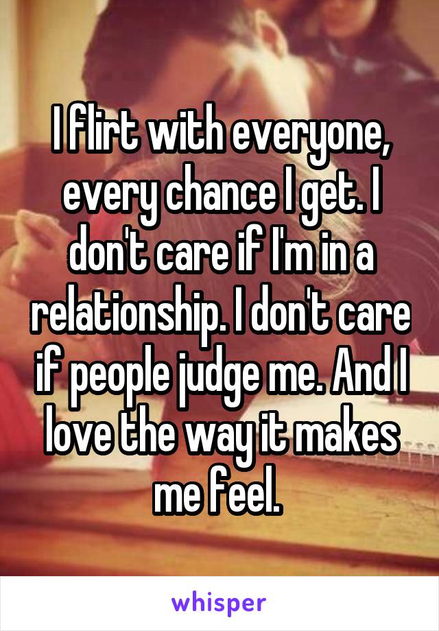 I flirt with everyone, every chance I get. I don't care if I'm in a relationship. I don't care if people judge me. And I love the way it makes me feel. 