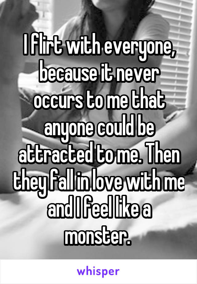 I flirt with everyone, because it never occurs to me that anyone could be attracted to me. Then they fall in love with me and I feel like a monster. 