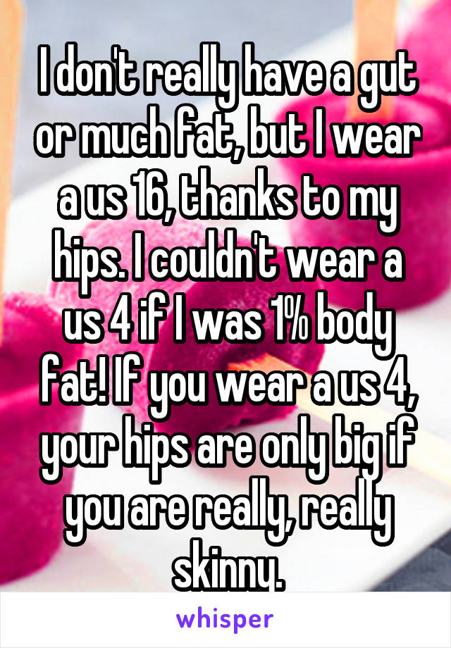 I don't really have a gut or much fat, but I wear a us 16, thanks to my hips. I couldn't wear a us 4 if I was 1% body fat! If you wear a us 4, your hips are only big if you are really, really skinny.