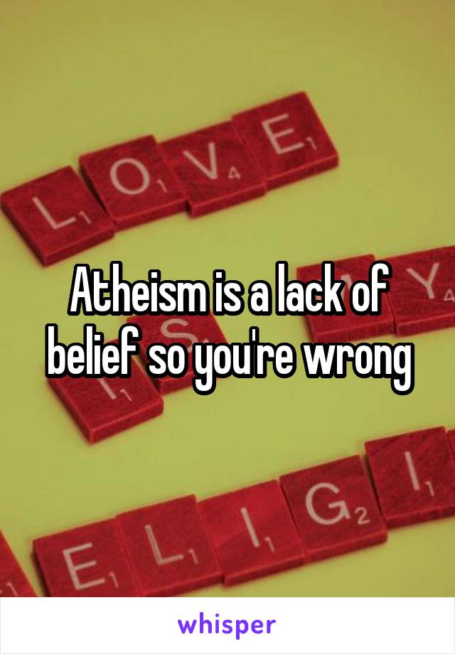 Atheism is a lack of belief so you're wrong