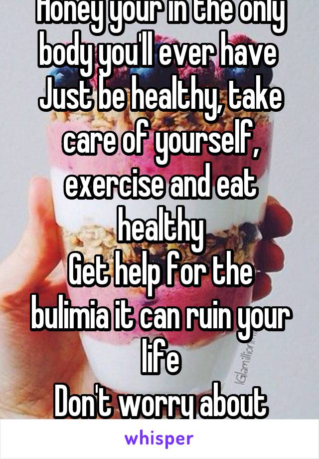 Honey your in the only body you'll ever have 
Just be healthy, take care of yourself, exercise and eat healthy
Get help for the bulimia it can ruin your life
Don't worry about what others look like 