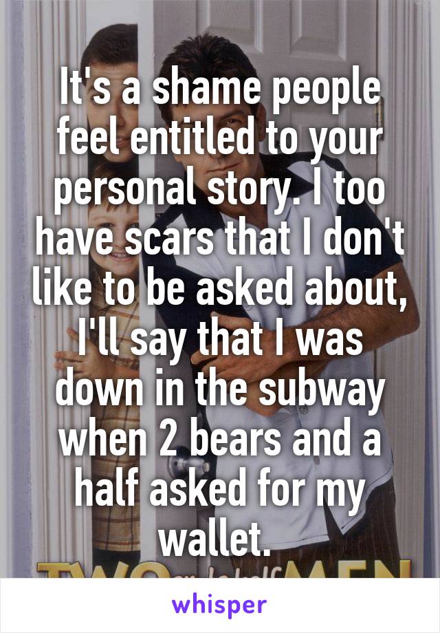 It's a shame people feel entitled to your personal story. I too have scars that I don't like to be asked about, I'll say that I was down in the subway when 2 bears and a half asked for my wallet. 