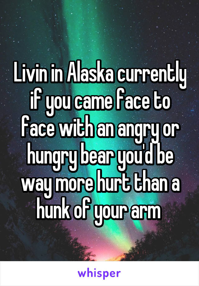Livin in Alaska currently if you came face to face with an angry or hungry bear you'd be way more hurt than a hunk of your arm 