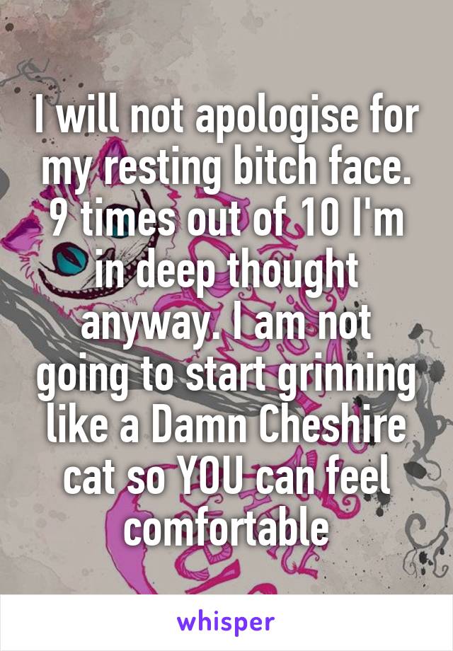 I will not apologise for my resting bitch face. 9 times out of 10 I'm in deep thought anyway. I am not going to start grinning like a Damn Cheshire cat so YOU can feel comfortable