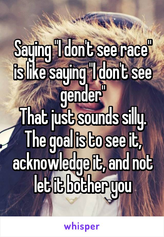 Saying "I don't see race" is like saying "I don't see gender"
That just sounds silly. The goal is to see it, acknowledge it, and not let it bother you