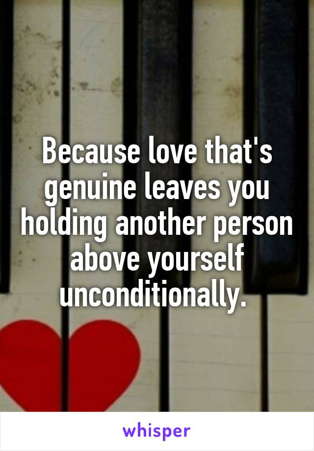 Because love that's genuine leaves you holding another person above yourself unconditionally. 