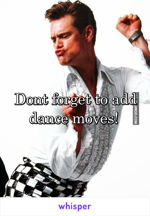 Dont forget to add dance moves! 