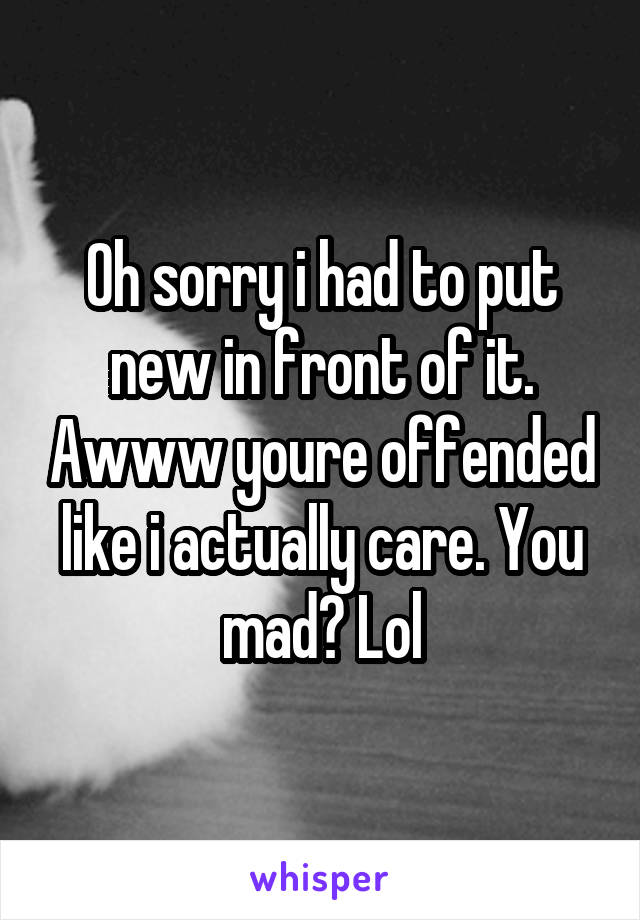 Oh sorry i had to put new in front of it. Awww youre offended like i actually care. You mad? Lol