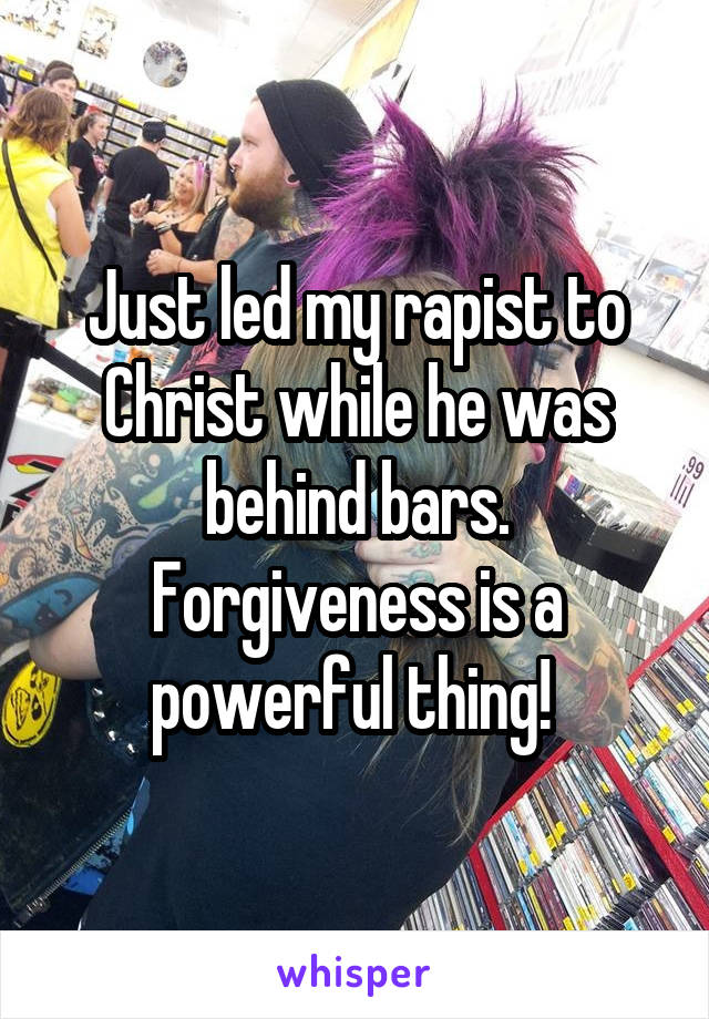 Just led my rapist to Christ while he was behind bars. Forgiveness is a powerful thing! 