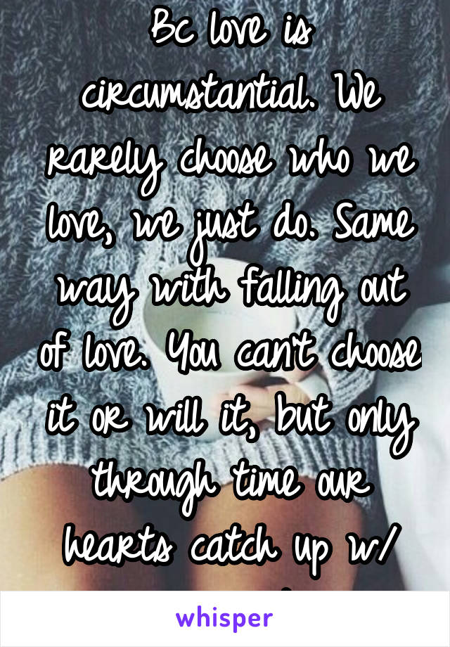 Bc love is circumstantial. We rarely choose who we love, we just do. Same way with falling out of love. You can't choose it or will it, but only through time our hearts catch up w/ our circumstances