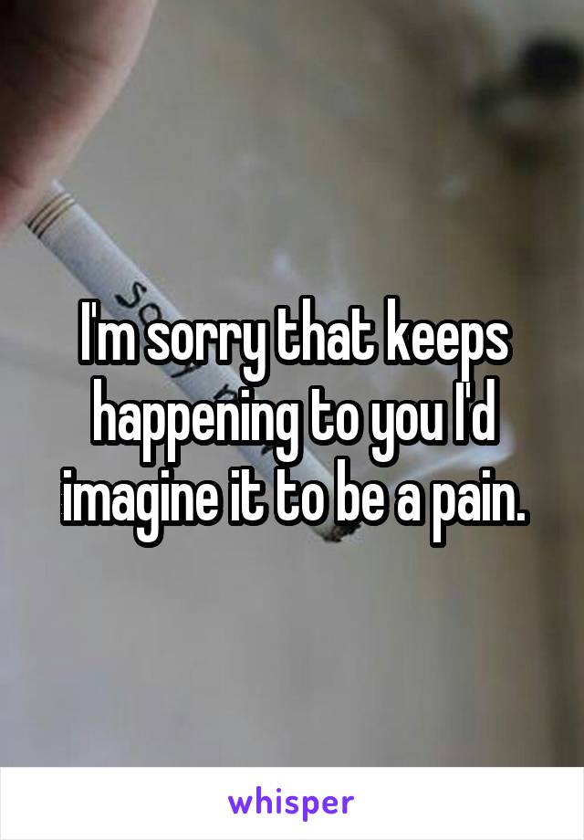 I'm sorry that keeps happening to you I'd imagine it to be a pain.