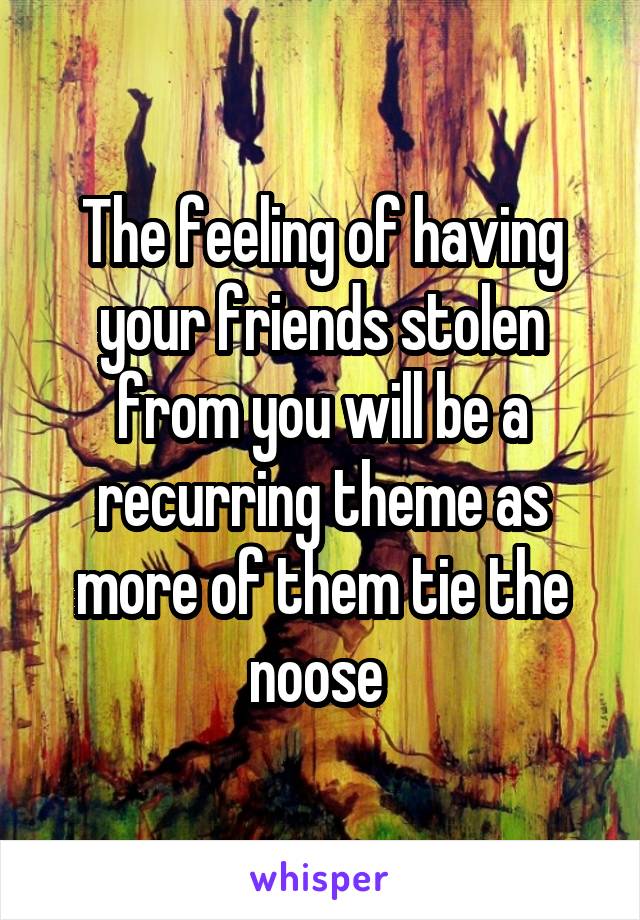 The feeling of having your friends stolen from you will be a recurring theme as more of them tie the noose 