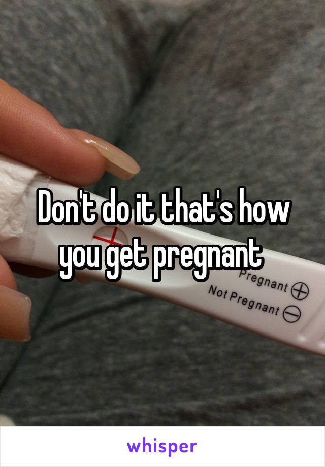 Don't do it that's how you get pregnant 