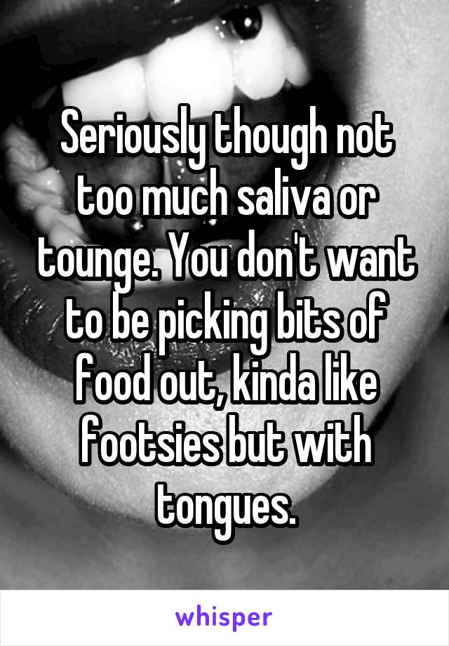 Seriously though not too much saliva or tounge. You don't want to be picking bits of food out, kinda like footsies but with tongues.