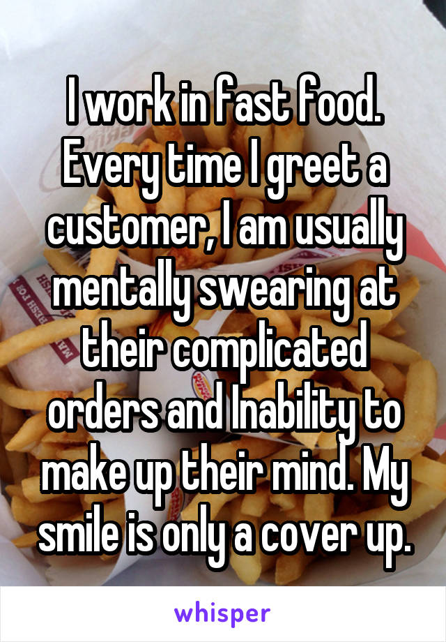 I work in fast food. Every time I greet a customer, I am usually mentally swearing at their complicated orders and Inability to make up their mind. My smile is only a cover up.