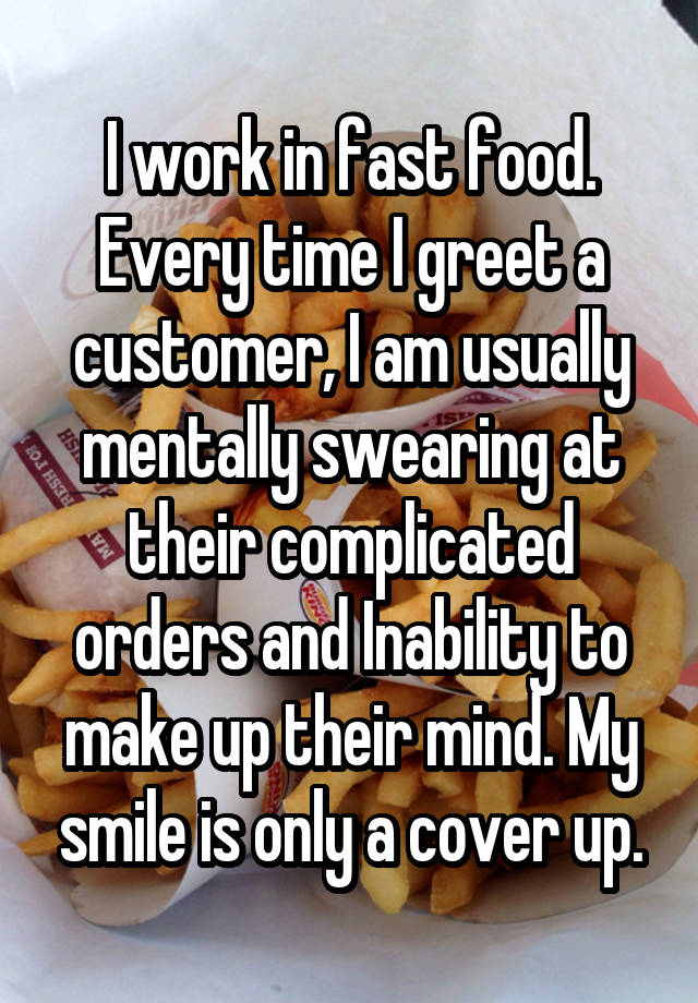 I work in fast food. Every time I greet a customer, I am usually mentally swearing at their complicated orders and Inability to make up their mind. My smile is only a cover up.