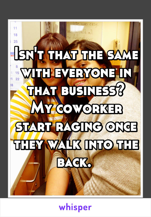 Isn't that the same with everyone in that business?
My coworker start raging once they walk into the back. 